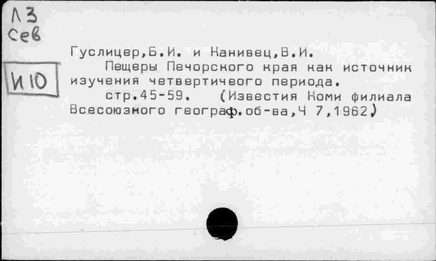 ﻿№
Се€
Vi Ю
Гуслицер,Б.И. и Нанивец.В.И.
Пещеры Печорского края нан источник изучения четвертичеого периода.
стр.45-59. (Известия Копи филиала Всесоюзного географ, об-ва,Ч 7.1 962J